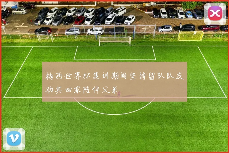 梅西世界杯集训期间坚持留队队友劝其回家陪伴父亲
